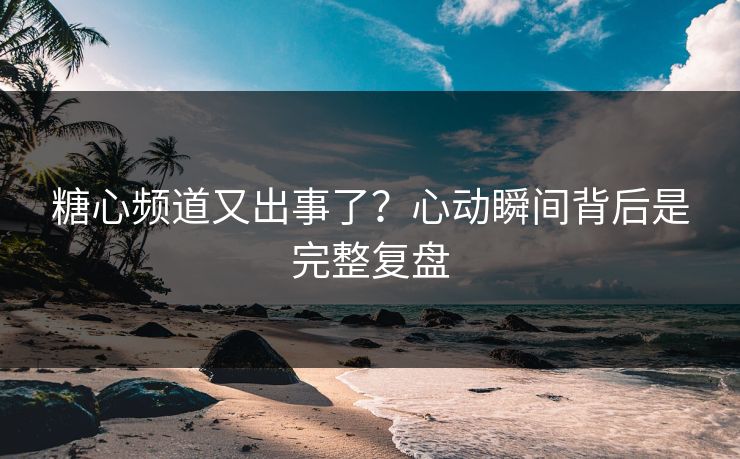 糖心频道又出事了？心动瞬间背后是完整复盘