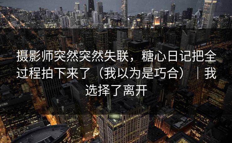 摄影师突然突然失联，糖心日记把全过程拍下来了（我以为是巧合）｜我选择了离开