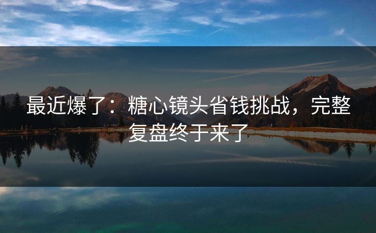 最近爆了：糖心镜头省钱挑战，完整复盘终于来了