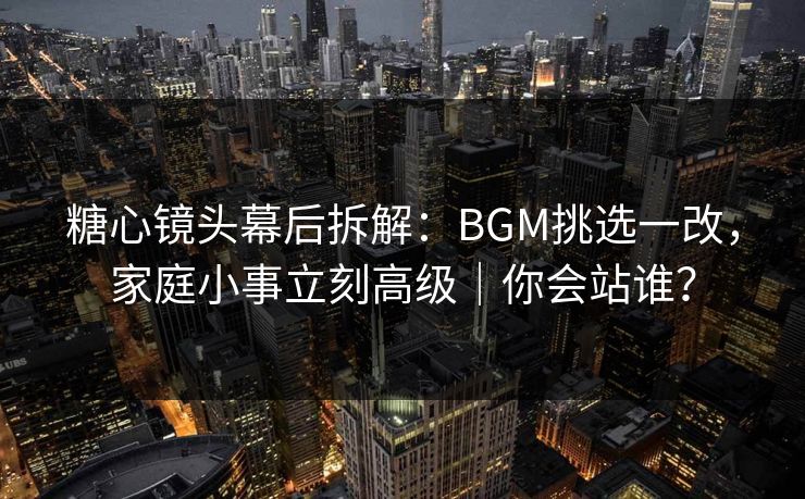 糖心镜头幕后拆解：BGM挑选一改，家庭小事立刻高级｜你会站谁？