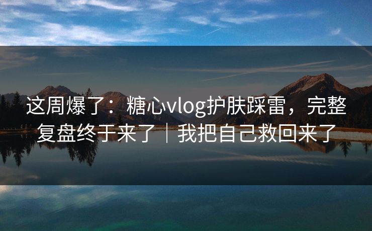 这周爆了：糖心vlog护肤踩雷，完整复盘终于来了｜我把自己救回来了
