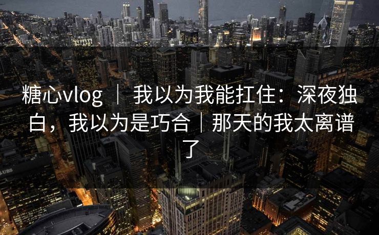 糖心vlog ｜ 我以为我能扛住：深夜独白，我以为是巧合｜那天的我太离谱了