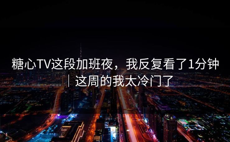 糖心TV这段加班夜，我反复看了1分钟｜这周的我太冷门了