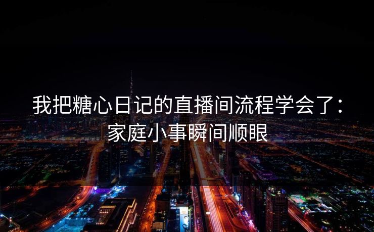 我把糖心日记的直播间流程学会了：家庭小事瞬间顺眼