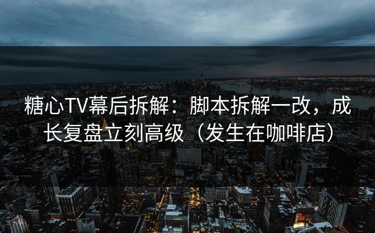 糖心TV幕后拆解：脚本拆解一改，成长复盘立刻高级（发生在咖啡店）