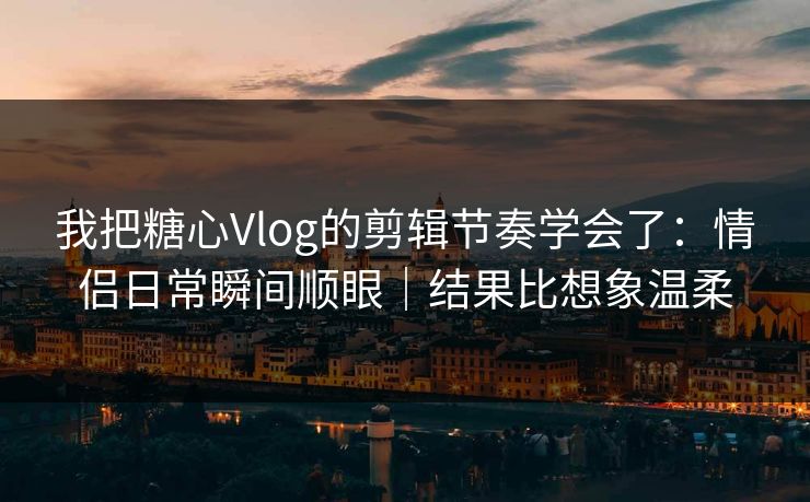 我把糖心Vlog的剪辑节奏学会了：情侣日常瞬间顺眼｜结果比想象温柔