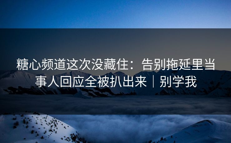 糖心频道这次没藏住：告别拖延里当事人回应全被扒出来｜别学我