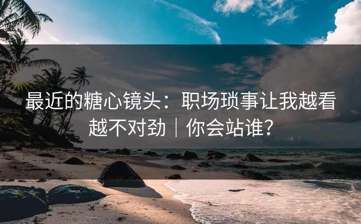最近的糖心镜头：职场琐事让我越看越不对劲｜你会站谁？