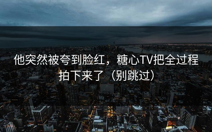 他突然被夸到脸红，糖心TV把全过程拍下来了（别跳过）