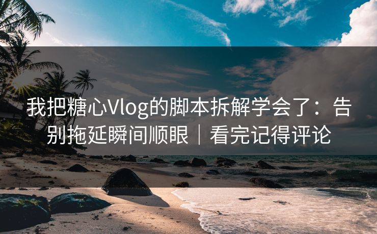 我把糖心Vlog的脚本拆解学会了：告别拖延瞬间顺眼｜看完记得评论