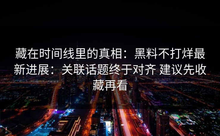 藏在时间线里的真相：黑料不打烊最新进展：关联话题终于对齐 建议先收藏再看