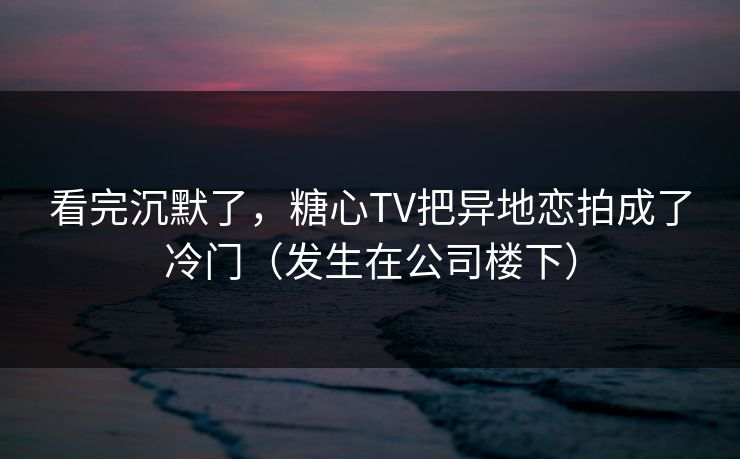 看完沉默了，糖心TV把异地恋拍成了冷门（发生在公司楼下）