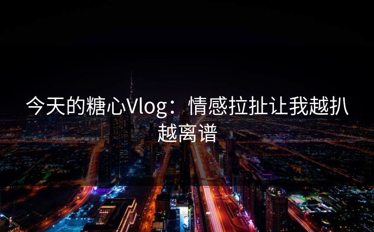 今天的糖心Vlog：情感拉扯让我越扒越离谱