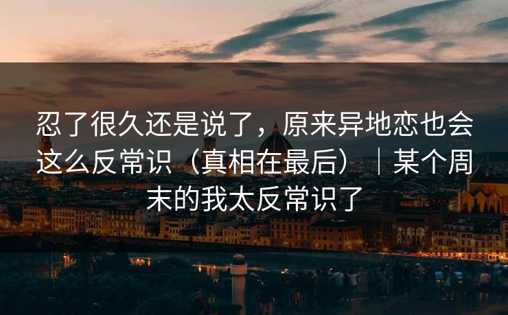 忍了很久还是说了，原来异地恋也会这么反常识（真相在最后）｜某个周末的我太反常识了