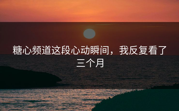 糖心频道这段心动瞬间，我反复看了三个月