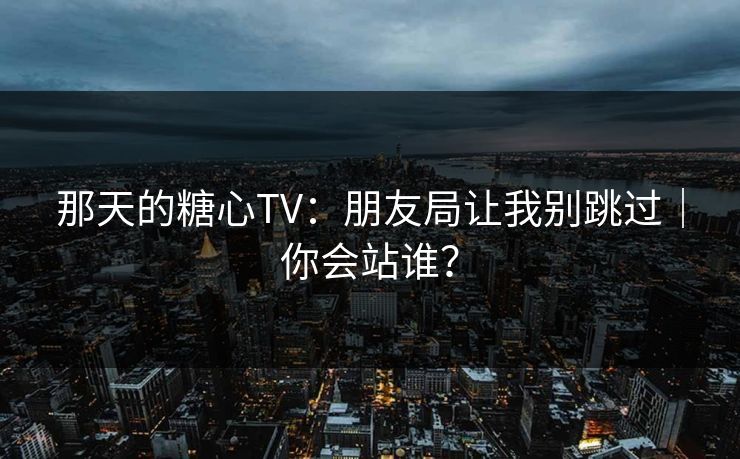 那天的糖心TV：朋友局让我别跳过｜你会站谁？