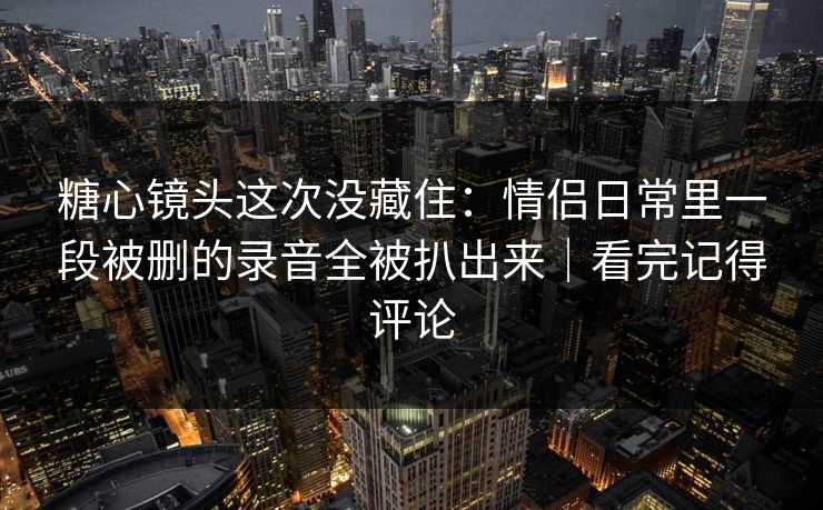 糖心镜头这次没藏住：情侣日常里一段被删的录音全被扒出来｜看完记得评论