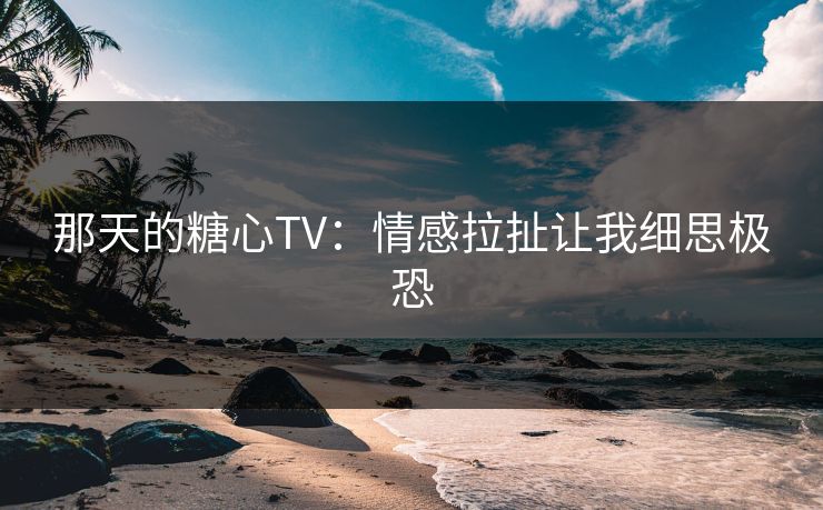 那天的糖心TV：情感拉扯让我细思极恐