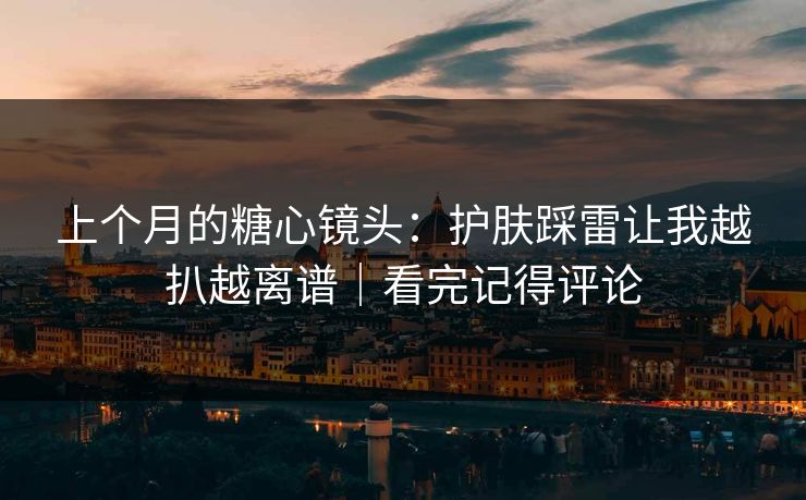 上个月的糖心镜头：护肤踩雷让我越扒越离谱｜看完记得评论
