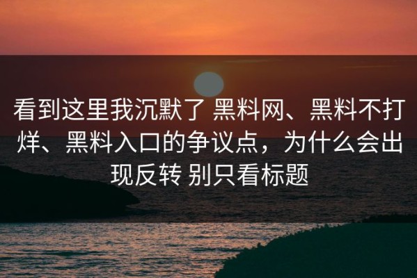 看到这里我沉默了 黑料网、黑料不打烊、黑料入口的争议点，为什么会出现反转 别只看标题