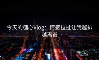 今天的糖心Vlog：情感拉扯让我越扒越离谱
