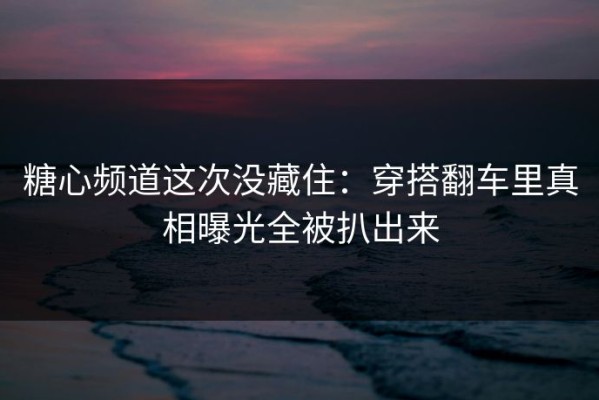 糖心频道这次没藏住：穿搭翻车里真相曝光全被扒出来