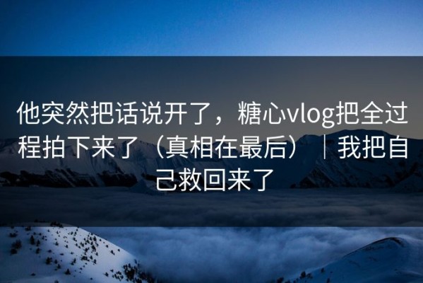 他突然把话说开了，糖心vlog把全过程拍下来了（真相在最后）｜我把自己救回来了