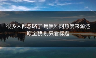 很多人都忽略了 用黑料网热度来源还原全貌 别只看标题