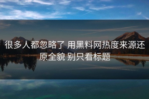 很多人都忽略了 用黑料网热度来源还原全貌 别只看标题