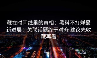 藏在时间线里的真相：黑料不打烊最新进展：关联话题终于对齐 建议先收藏再看