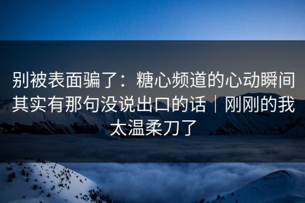别被表面骗了：糖心频道的心动瞬间其实有那句没说出口的话｜刚刚的我太温柔刀了