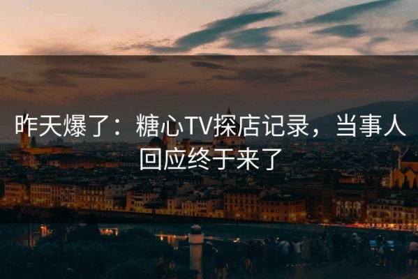 昨天爆了：糖心TV探店记录，当事人回应终于来了