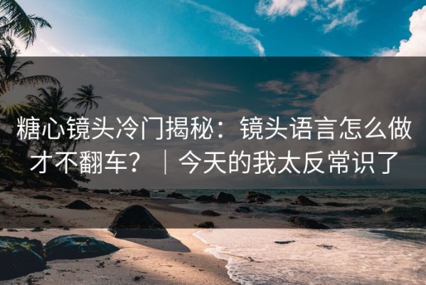 糖心镜头冷门揭秘：镜头语言怎么做才不翻车？｜今天的我太反常识了