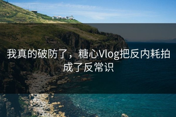 我真的破防了，糖心Vlog把反内耗拍成了反常识