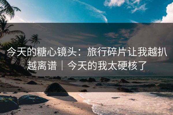 今天的糖心镜头：旅行碎片让我越扒越离谱｜今天的我太硬核了