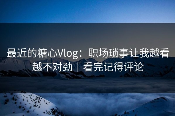 最近的糖心Vlog：职场琐事让我越看越不对劲｜看完记得评论