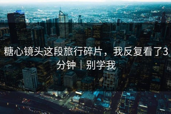 糖心镜头这段旅行碎片，我反复看了3分钟｜别学我