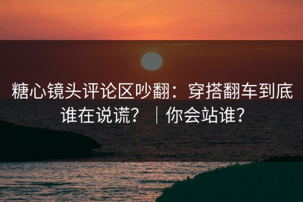 糖心镜头评论区吵翻：穿搭翻车到底谁在说谎？｜你会站谁？