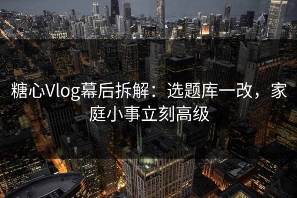 糖心Vlog幕后拆解：选题库一改，家庭小事立刻高级