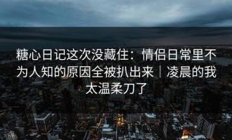 糖心日记这次没藏住：情侣日常里不为人知的原因全被扒出来｜凌晨的我太温柔刀了