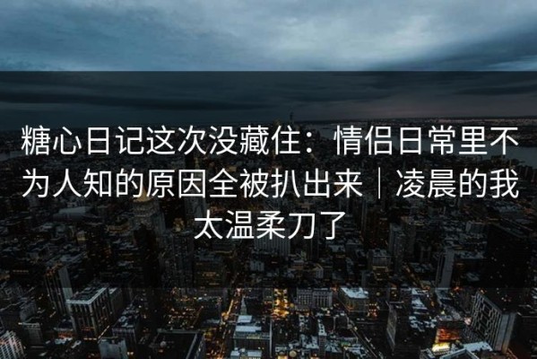 糖心日记这次没藏住：情侣日常里不为人知的原因全被扒出来｜凌晨的我太温柔刀了