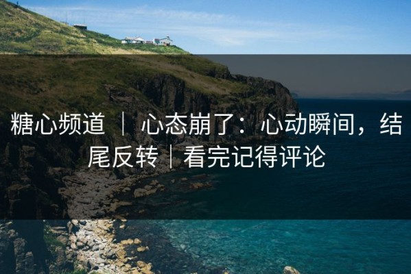 糖心频道 ｜ 心态崩了：心动瞬间，结尾反转｜看完记得评论