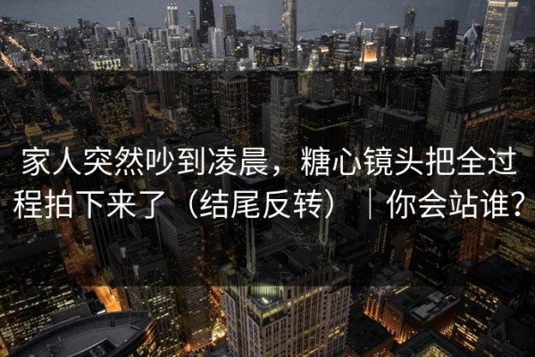 家人突然吵到凌晨，糖心镜头把全过程拍下来了（结尾反转）｜你会站谁？