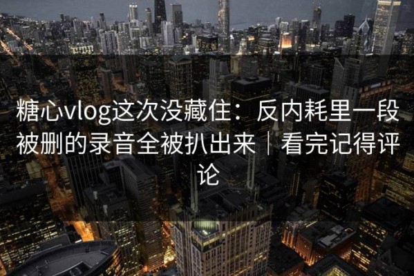 糖心vlog这次没藏住：反内耗里一段被删的录音全被扒出来｜看完记得评论