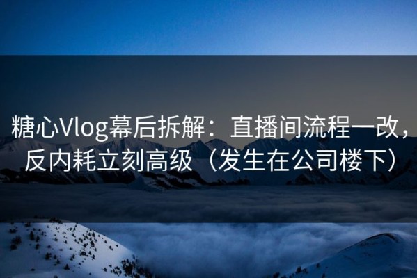 糖心Vlog幕后拆解：直播间流程一改，反内耗立刻高级（发生在公司楼下）