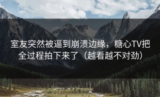 室友突然被逼到崩溃边缘，糖心TV把全过程拍下来了（越看越不对劲）