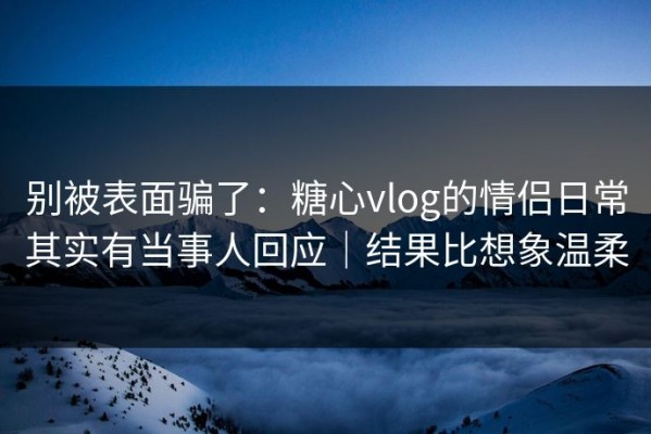 别被表面骗了：糖心vlog的情侣日常其实有当事人回应｜结果比想象温柔