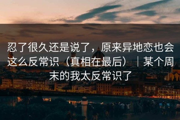 忍了很久还是说了，原来异地恋也会这么反常识（真相在最后）｜某个周末的我太反常识了
