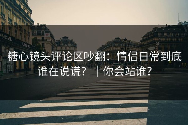糖心镜头评论区吵翻：情侣日常到底谁在说谎？｜你会站谁？
