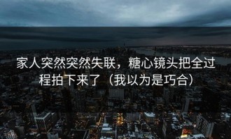家人突然突然失联，糖心镜头把全过程拍下来了（我以为是巧合）